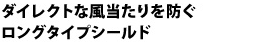 ダイレクトな風当たりを防ぐロングタイプシールド