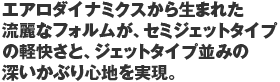 エアロダイナミクスから生まれた流麗なフォルムが、セミジェットタイプの軽快さと、ジェットタイプ並みの深いかぶり心地を実現。